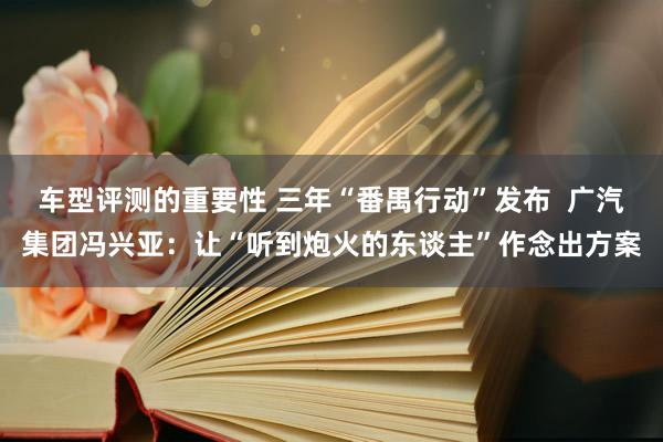 车型评测的重要性 三年“番禺行动”发布  广汽集团冯兴亚：让“听到炮火的东谈主”作念出方案