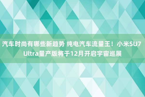 汽车时尚有哪些新趋势 纯电汽车流量王！小米SU7 Ultra量产版将于12月开启宇宙巡展