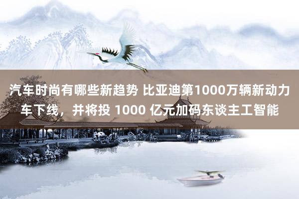 汽车时尚有哪些新趋势 比亚迪第1000万辆新动力车下线，并将投 1000 亿元加码东谈主工智能