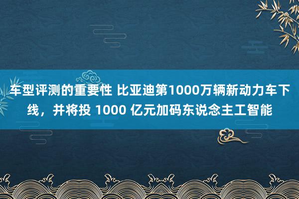 车型评测的重要性 比亚迪第1000万辆新动力车下线，并将投 1000 亿元加码东说念主工智能