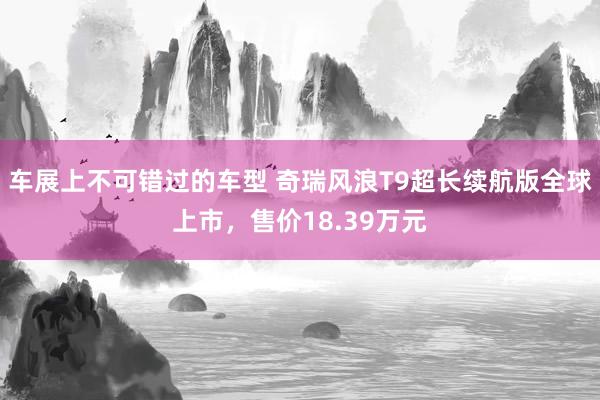 车展上不可错过的车型 奇瑞风浪T9超长续航版全球上市，售价18.39万元