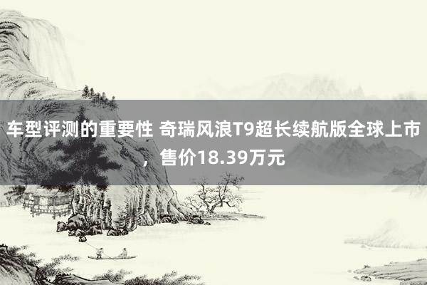 车型评测的重要性 奇瑞风浪T9超长续航版全球上市，售价18.39万元