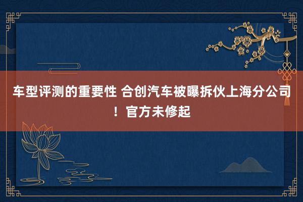 车型评测的重要性 合创汽车被曝拆伙上海分公司！官方未修起