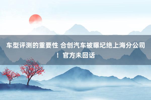 车型评测的重要性 合创汽车被曝圮绝上海分公司！官方未回话