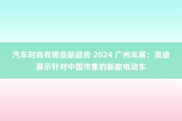 汽车时尚有哪些新趋势 2024 广州车展：奥迪展示针对中国市集的新款电动车