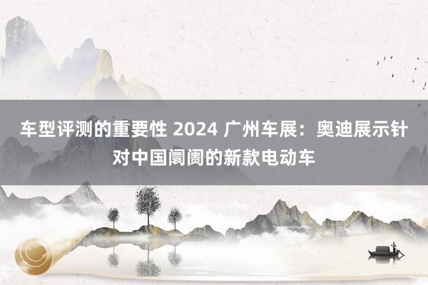 车型评测的重要性 2024 广州车展：奥迪展示针对中国阛阓的新款电动车