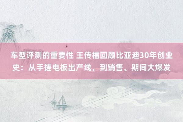 车型评测的重要性 王传福回顾比亚迪30年创业史：从手搓电板出产线，到销售、期间大爆发