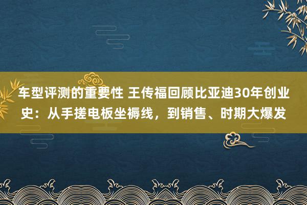 车型评测的重要性 王传福回顾比亚迪30年创业史：从手搓电板坐褥线，到销售、时期大爆发