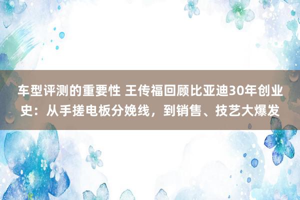 车型评测的重要性 王传福回顾比亚迪30年创业史：从手搓电板分娩线，到销售、技艺大爆发