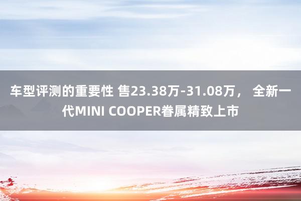 车型评测的重要性 售23.38万-31.08万， 全新一代MINI COOPER眷属精致上市