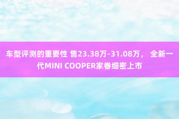 车型评测的重要性 售23.38万-31.08万， 全新一代MINI COOPER家眷细密上市