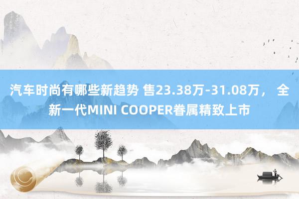 汽车时尚有哪些新趋势 售23.38万-31.08万， 全新一代MINI COOPER眷属精致上市