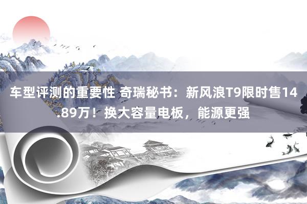 车型评测的重要性 奇瑞秘书：新风浪T9限时售14.89万！换大容量电板，能源更强