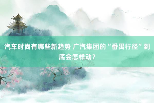 汽车时尚有哪些新趋势 广汽集团的“番禺行径”到底会怎样动？