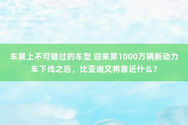 车展上不可错过的车型 迎来第1000万辆新动力车下线之后，比亚迪又将靠近什么？