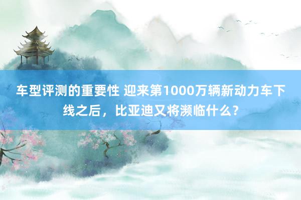 车型评测的重要性 迎来第1000万辆新动力车下线之后，比亚迪又将濒临什么？