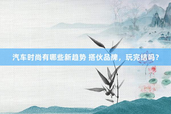 汽车时尚有哪些新趋势 搭伙品牌，玩完结吗？