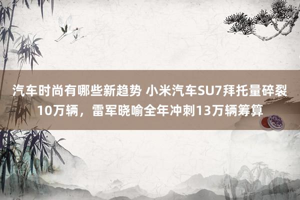 汽车时尚有哪些新趋势 小米汽车SU7拜托量碎裂10万辆，雷军晓喻全年冲刺13万辆筹算