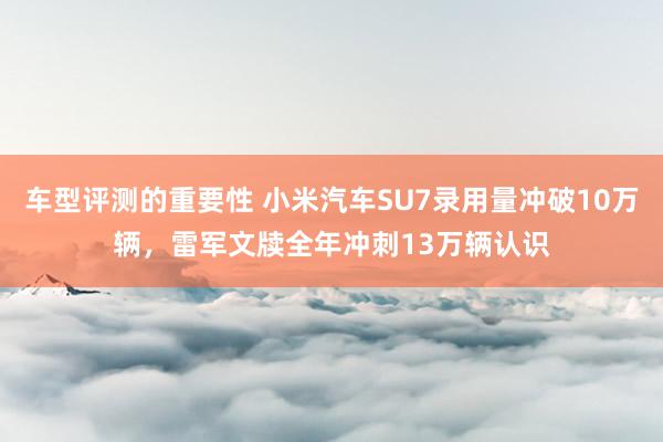 车型评测的重要性 小米汽车SU7录用量冲破10万辆，雷军文牍全年冲刺13万辆认识