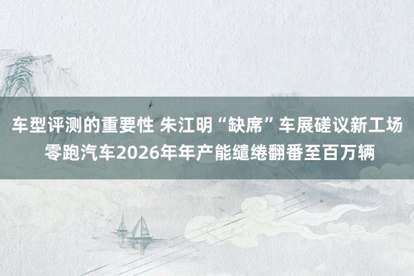 车型评测的重要性 朱江明“缺席”车展磋议新工场 零跑汽车2026年年产能缱绻翻番至百万辆