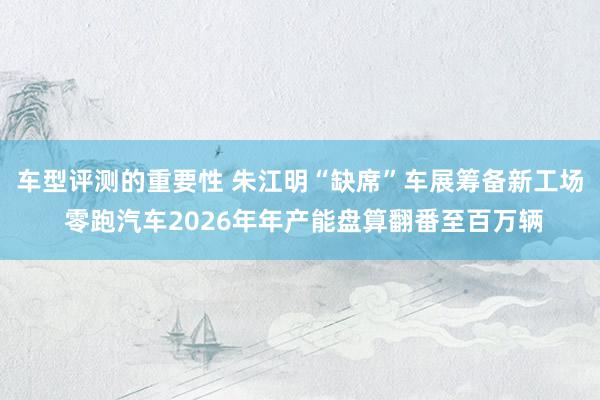 车型评测的重要性 朱江明“缺席”车展筹备新工场 零跑汽车2026年年产能盘算翻番至百万辆