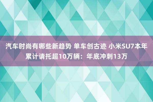 汽车时尚有哪些新趋势 单车创古迹 小米SU7本年累计请托超10万辆：年底冲刺13万