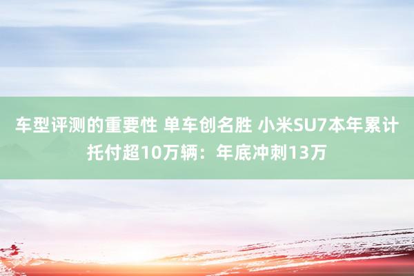 车型评测的重要性 单车创名胜 小米SU7本年累计托付超10万辆：年底冲刺13万