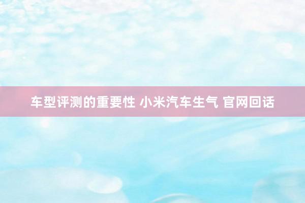 车型评测的重要性 小米汽车生气 官网回话