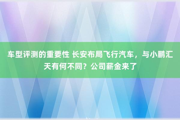 车型评测的重要性 长安布局飞行汽车，与小鹏汇天有何不同？公司薪金来了