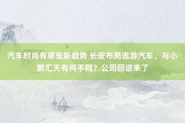 汽车时尚有哪些新趋势 长安布局遨游汽车，与小鹏汇天有何不同？公司回话来了