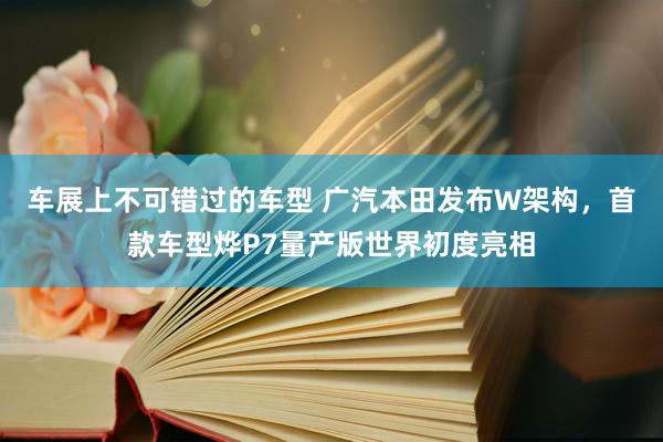 车展上不可错过的车型 广汽本田发布W架构，首款车型烨P7量产版世界初度亮相