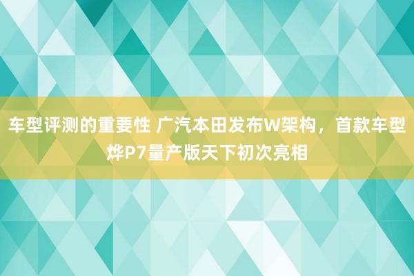 车型评测的重要性 广汽本田发布W架构，首款车型烨P7量产版天下初次亮相