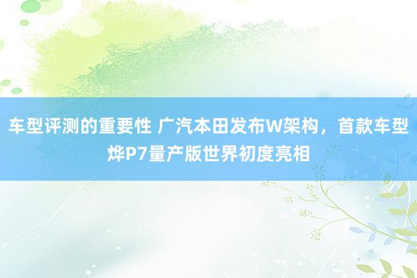 车型评测的重要性 广汽本田发布W架构，首款车型烨P7量产版世界初度亮相