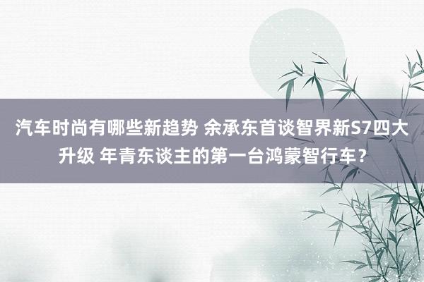 汽车时尚有哪些新趋势 余承东首谈智界新S7四大升级 年青东谈主的第一台鸿蒙智行车？