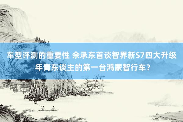 车型评测的重要性 余承东首谈智界新S7四大升级 年青东谈主的第一台鸿蒙智行车？