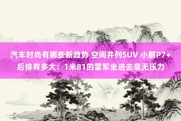 汽车时尚有哪些新趋势 空间并列SUV 小鹏P7+后排有多大：1米81的雷军坐进去毫无压力