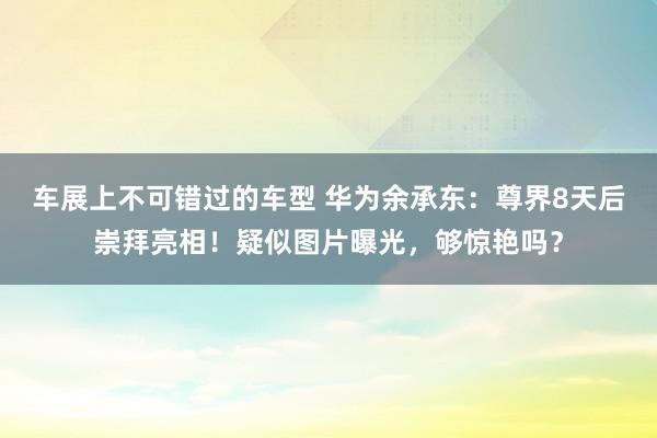 车展上不可错过的车型 华为余承东：尊界8天后崇拜亮相！疑似图片曝光，够惊艳吗？