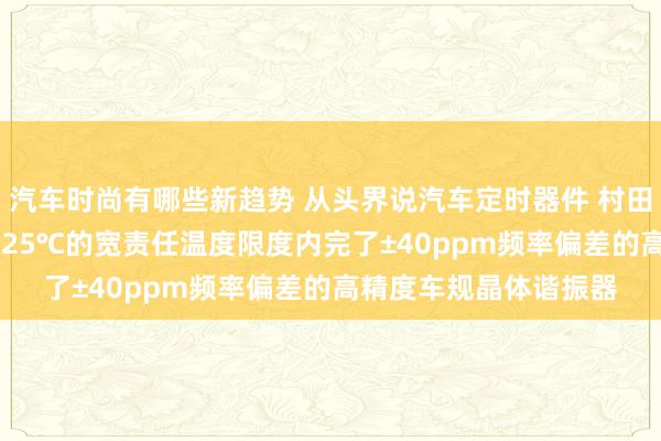 汽车时尚有哪些新趋势 从头界说汽车定时器件 村田推出首款在-40℃～125℃的宽责任温度限度内完了±40ppm频率偏差的高精度车规晶体谐振器