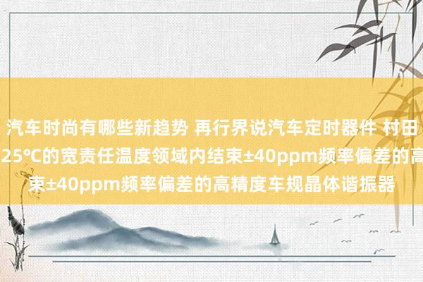 汽车时尚有哪些新趋势 再行界说汽车定时器件 村田推出首款在-40℃～125℃的宽责任温度领域内结束±40ppm频率偏差的高精度车规晶体谐振器