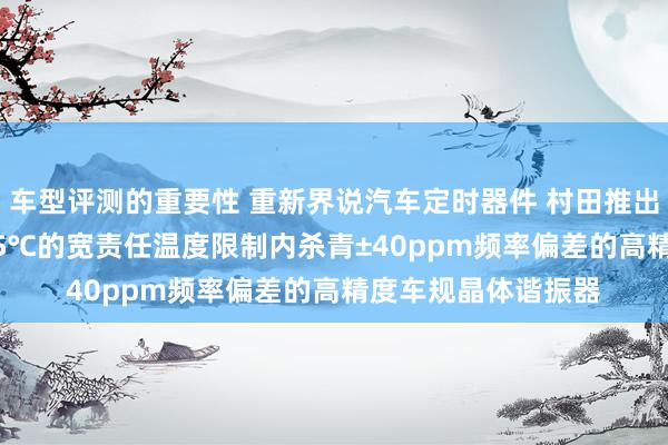 车型评测的重要性 重新界说汽车定时器件 村田推出首款在-40℃～125℃的宽责任温度限制内杀青±40ppm频率偏差的高精度车规晶体谐振器