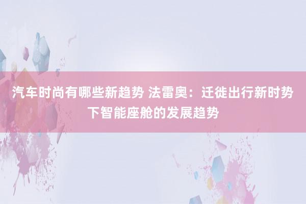 汽车时尚有哪些新趋势 法雷奥：迁徙出行新时势下智能座舱的发展趋势