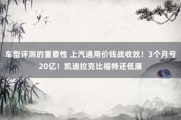 车型评测的重要性 上汽通用价钱战收效！3个月亏20亿！凯迪拉克比福特还低廉