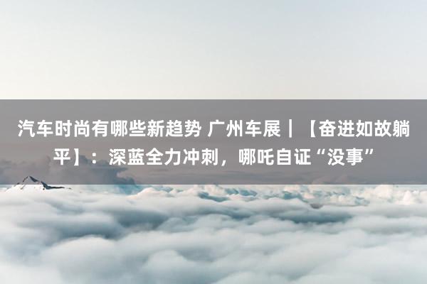 汽车时尚有哪些新趋势 广州车展｜【奋进如故躺平】：深蓝全力冲刺，哪吒自证“没事”