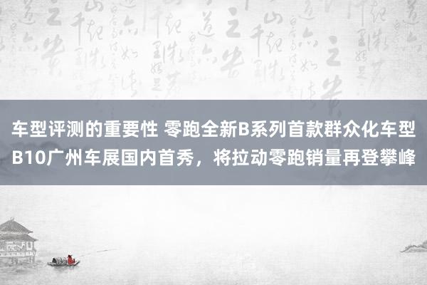 车型评测的重要性 零跑全新B系列首款群众化车型B10广州车展国内首秀，将拉动零跑销量再登攀峰