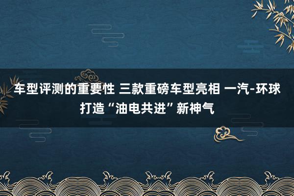 车型评测的重要性 三款重磅车型亮相 一汽-环球打造“油电共进”新神气