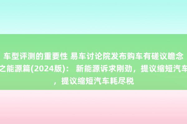 车型评测的重要性 易车讨论院发布购车有磋议瞻念察文书之能源篇(2024版)： 新能源诉求刚劲，提议缩短汽车耗尽税