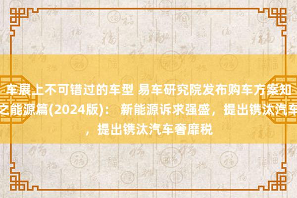 车展上不可错过的车型 易车研究院发布购车方案知悉论说之能源篇(2024版)： 新能源诉求强盛，提出镌汰汽车奢靡税