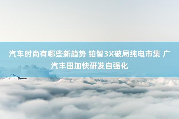 汽车时尚有哪些新趋势 铂智3X破局纯电市集 广汽丰田加快研发自强化