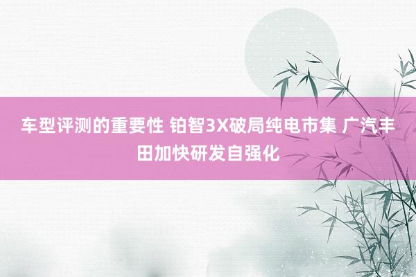 车型评测的重要性 铂智3X破局纯电市集 广汽丰田加快研发自强化