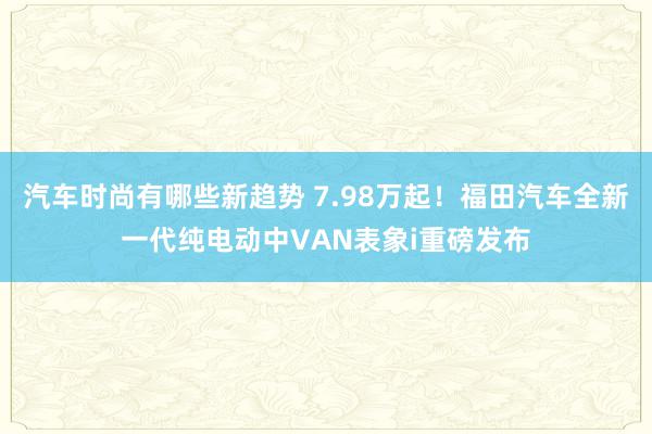 汽车时尚有哪些新趋势 7.98万起！福田汽车全新一代纯电动中VAN表象i重磅发布